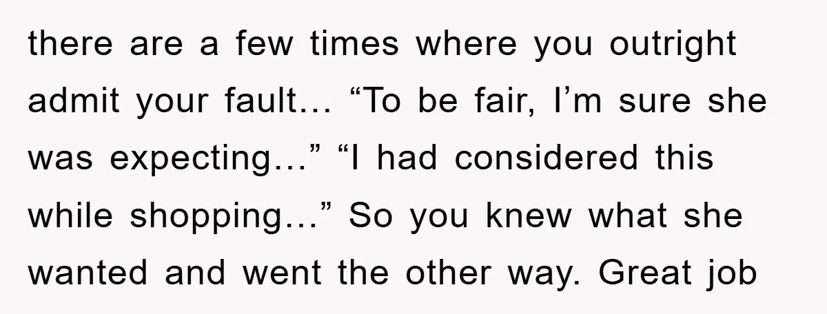 there are a few times where you outright admit your fault… “To be fair, I’m sure she was expecting…” “I had considered this while shopping…” So you knew what she...
