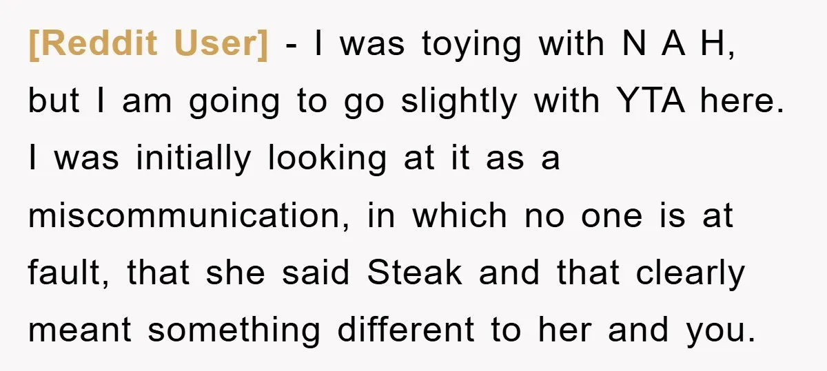 [Reddit User] − I was toying with N A H, but I am going to go slightly with YTA here. I was initially looking at it as a miscommunication, in...