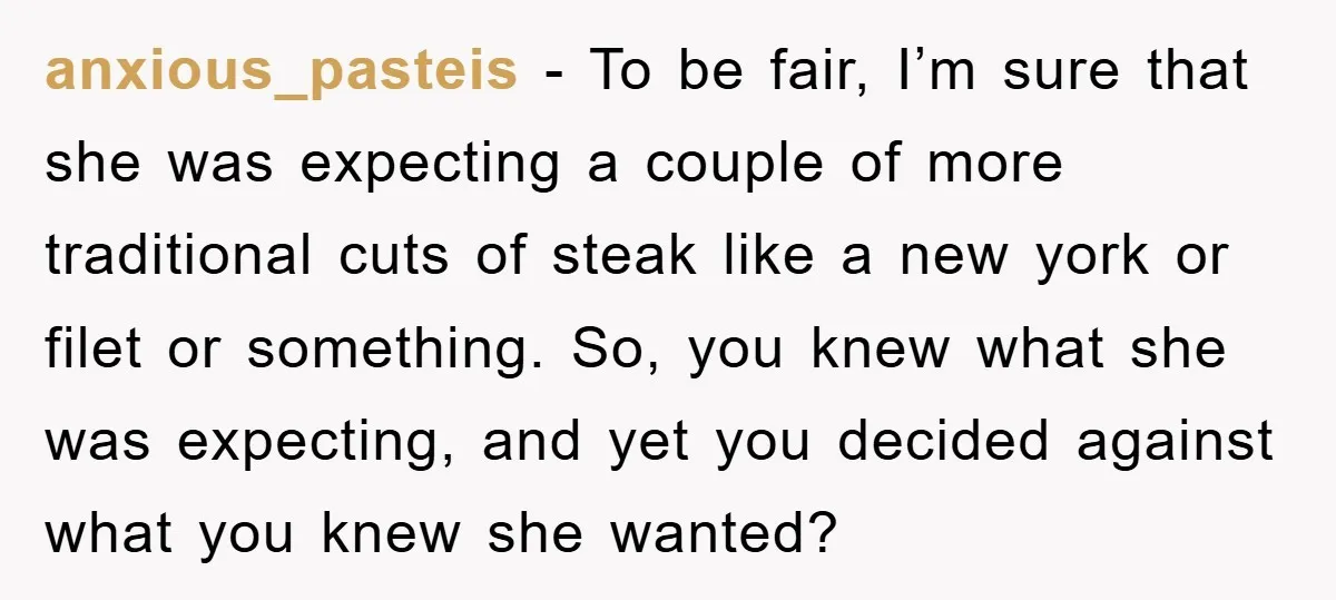 anxious_pasteis − To be fair, I’m sure that she was expecting a couple of more traditional cuts of steak like a new york or filet or something. So, you knew...