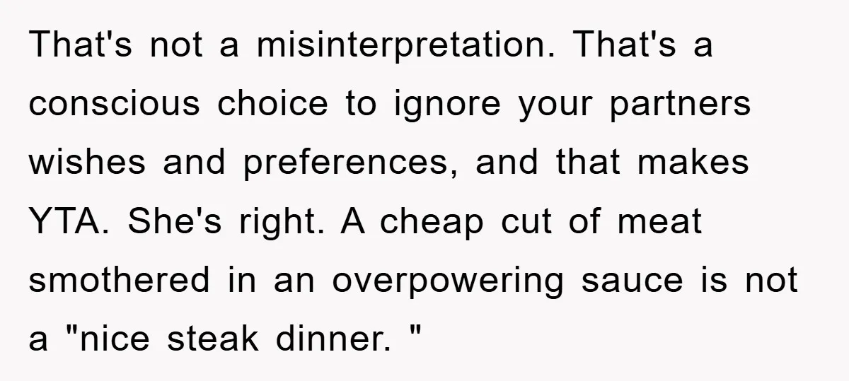 That's not a misinterpretation. That's a conscious choice to ignore your partners wishes and preferences, and that makes YTA. She's right. A cheap cut of meat smothered in an overpowering...