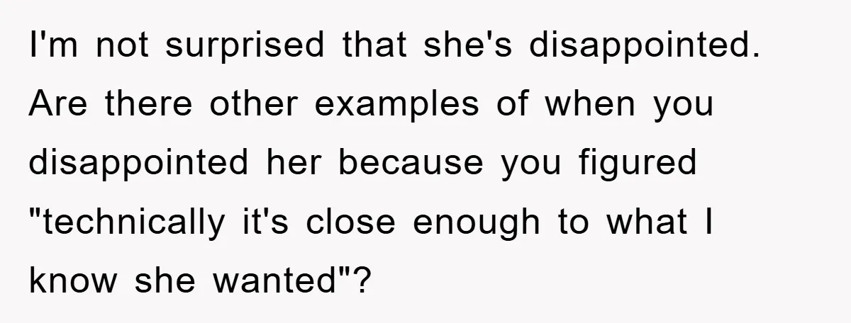 I'm not surprised that she's disappointed. Are there other examples of when you disappointed her because you figured "technically it's close enough to what I know she wanted"?