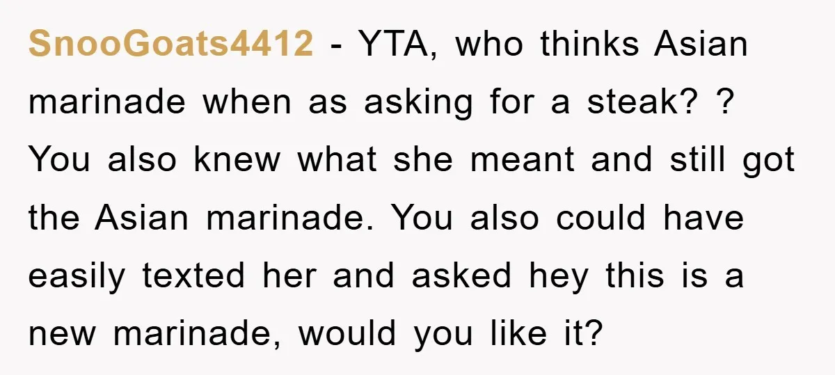 SnooGoats4412 − YTA, who thinks Asian marinade when as asking for a steak? ? You also knew what she meant and still got the Asian marinade. You also could have...
