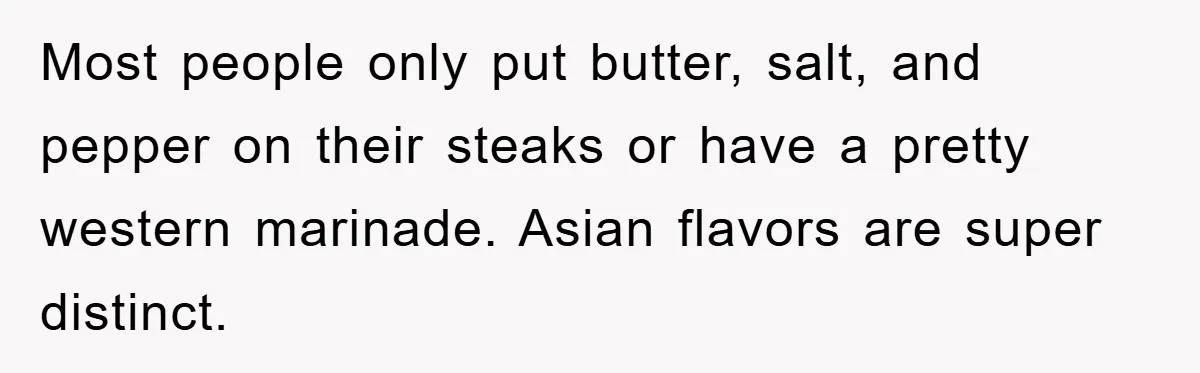 Most people only put butter, salt, and pepper on their steaks or have a pretty western marinade. Asian flavors are super distinct.