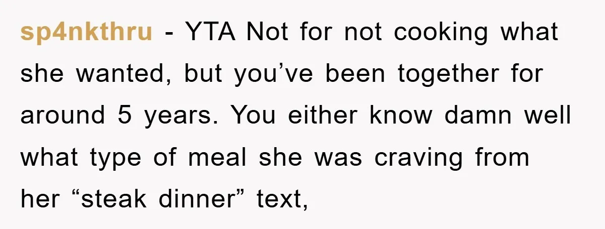 sp4nkthru − YTA Not for not cooking what she wanted, but you’ve been together for around 5 years. You either know damn well what type of meal she was craving...