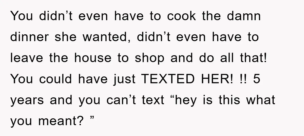You didn’t even have to cook the damn dinner she wanted, didn’t even have to leave the house to shop and do all that! You could have just TEXTED HER!...
