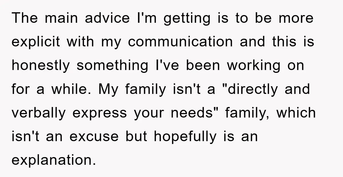 The main advice I'm getting is to be more explicit with my communication and this is honestly something I've been working on for a while. My family isn't a "directly...