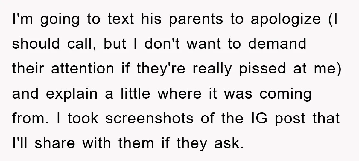 I'm going to text his parents to apologize (I should call, but I don't want to demand their attention if they're really pissed at me) and explain a little where...