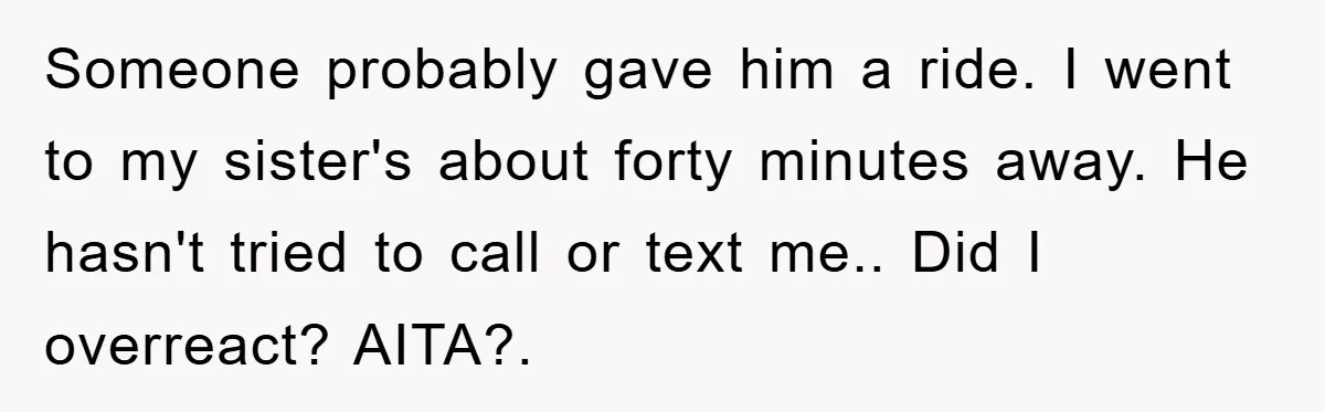 Someone probably gave him a ride. I went to my sister's about forty minutes away. He hasn't tried to call or text me.. Did I overreact? AITA?.