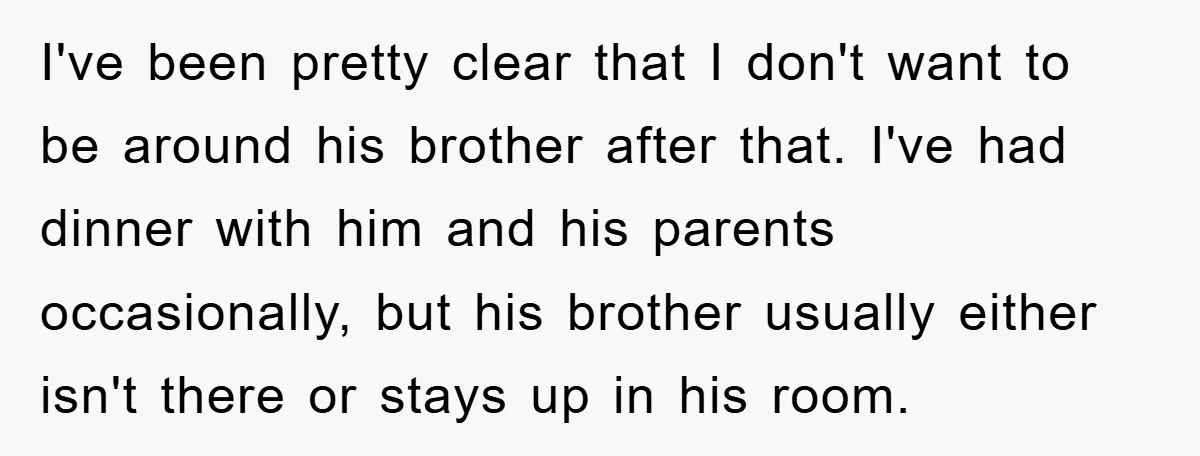 I've been pretty clear that I don't want to be around his brother after that. I've had dinner with him and his parents occasionally, but his brother usually either isn't...