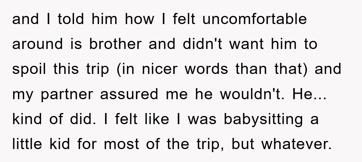 and I told him how I felt uncomfortable around is brother and didn't want him to spoil this trip (in nicer words than that) and my partner assured me he...