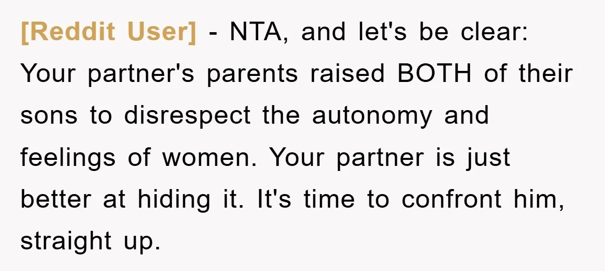 [Reddit User] − NTA, and let's be clear: Your partner's parents raised BOTH of their sons to disrespect the autonomy and feelings of women. Your partner is just better at...