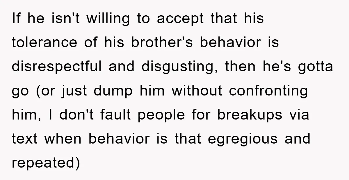 If he isn't willing to accept that his tolerance of his brother's behavior is disrespectful and disgusting, then he's gotta go (or just dump him without confronting him, I don't...