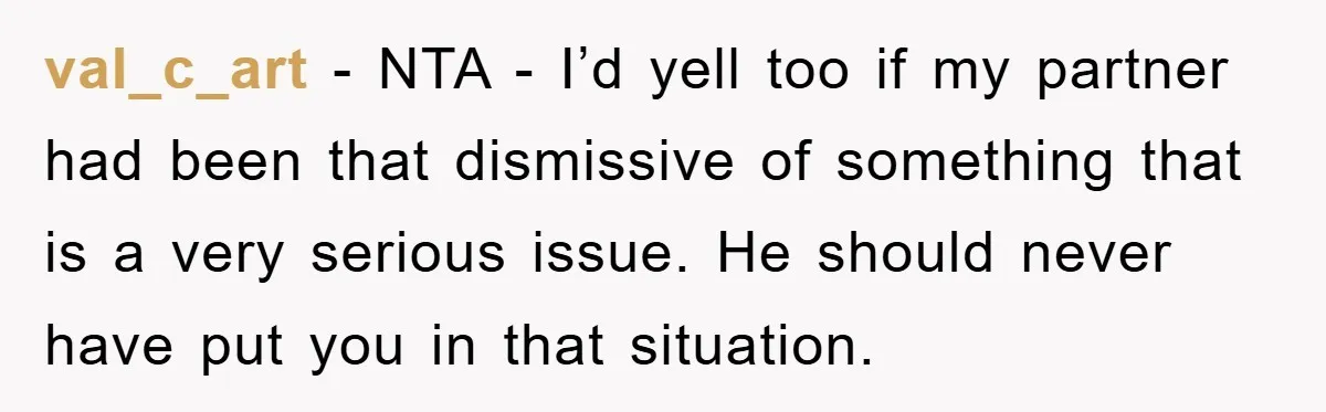 val_c_art − NTA - I’d yell too if my partner had been that dismissive of something that is a very serious issue. He should never have put you in that...