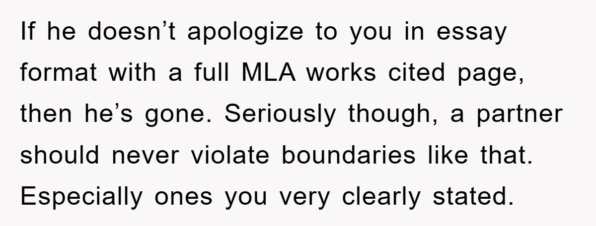 If he doesn’t apologize to you in essay format with a full MLA works cited page, then he’s gone. Seriously though, a partner should never violate boundaries like that. Especially...