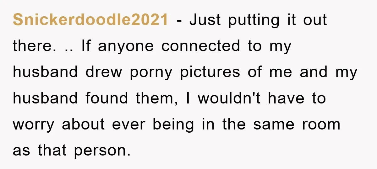 Snickerdoodle2021 − Just putting it out there. .. If anyone connected to my husband drew porny pictures of me and my husband found them, I wouldn't have to worry about...