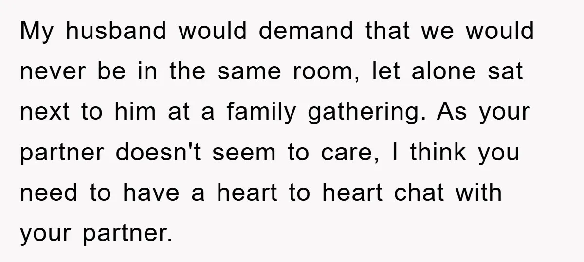 My husband would demand that we would never be in the same room, let alone sat next to him at a family gathering. As your partner doesn't seem to care,...