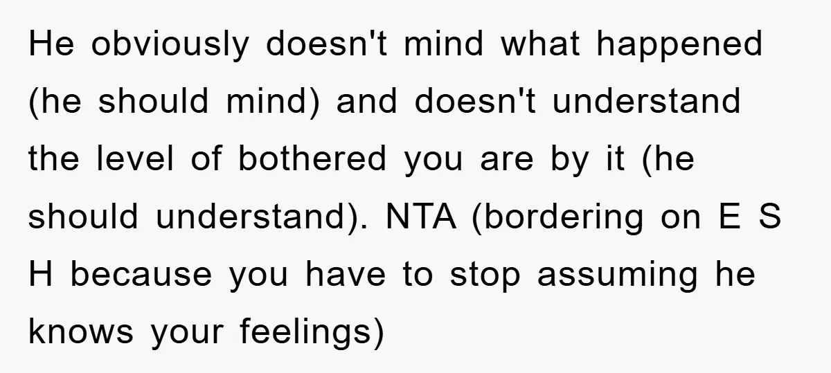 He obviously doesn't mind what happened (he should mind) and doesn't understand the level of bothered you are by it (he should understand). NTA (bordering on E S H because...