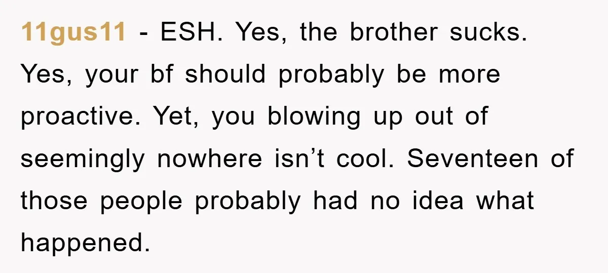 11gus11 − ESH. Yes, the brother sucks. Yes, your bf should probably be more proactive. Yet, you blowing up out of seemingly nowhere isn’t cool. Seventeen of those people probably...