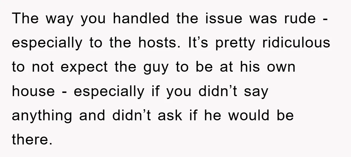 The way you handled the issue was rude - especially to the hosts. It’s pretty ridiculous to not expect the guy to be at his own house - especially if...