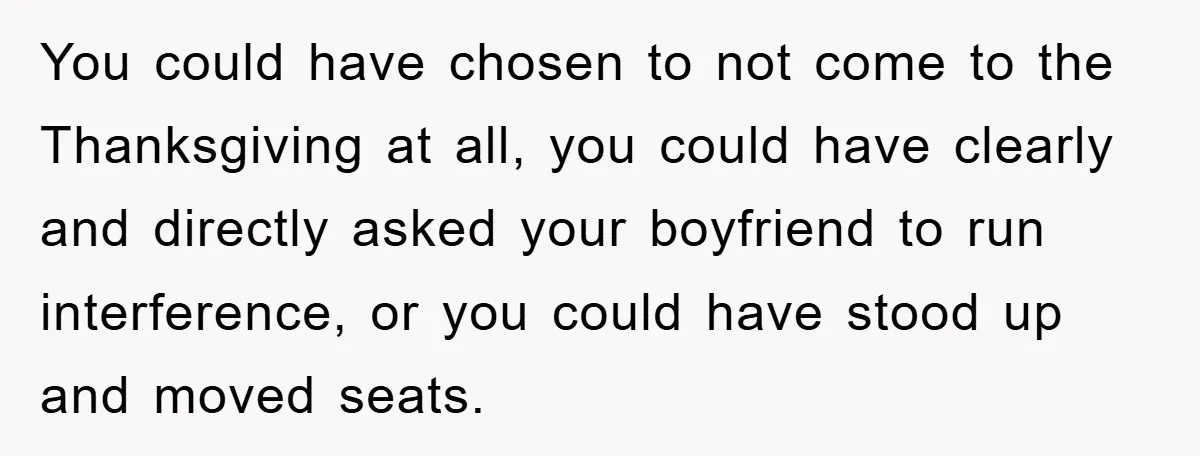 You could have chosen to not come to the Thanksgiving at all, you could have clearly and directly asked your boyfriend to run interference, or you could have stood up...