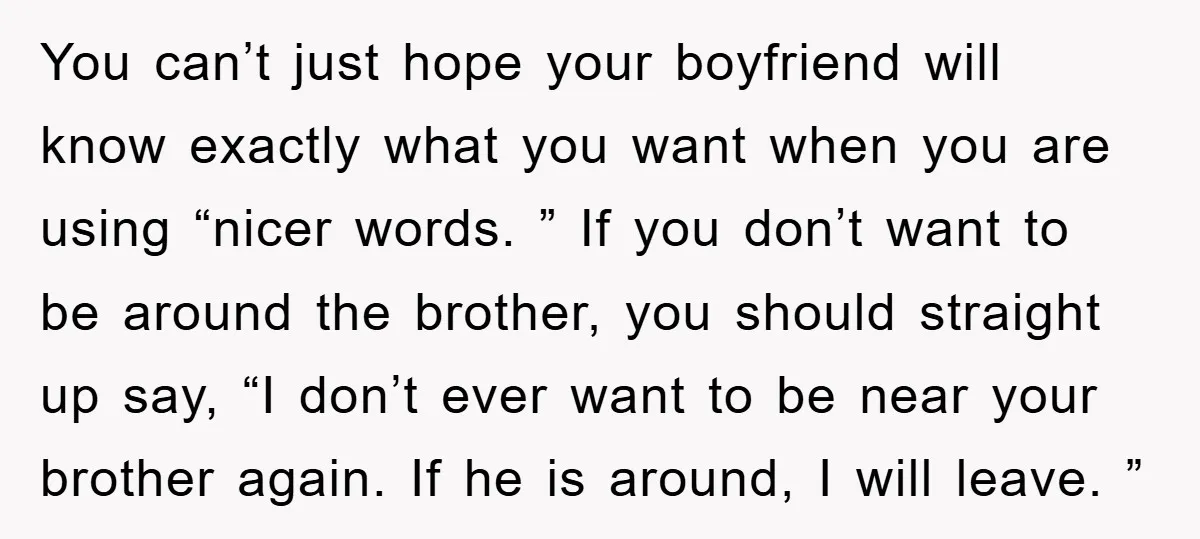 You can’t just hope your boyfriend will know exactly what you want when you are using “nicer words. ” If you don’t want to be around the brother, you should...