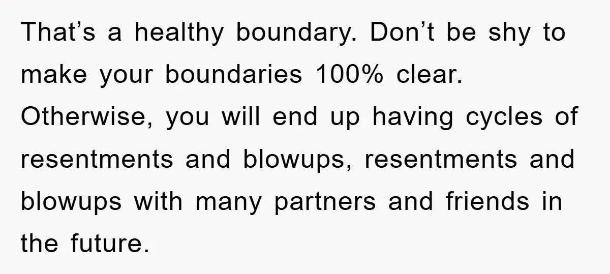 That’s a healthy boundary. Don’t be shy to make your boundaries 100% clear. Otherwise, you will end up having cycles of resentments and blowups, resentments and blowups with many partners...