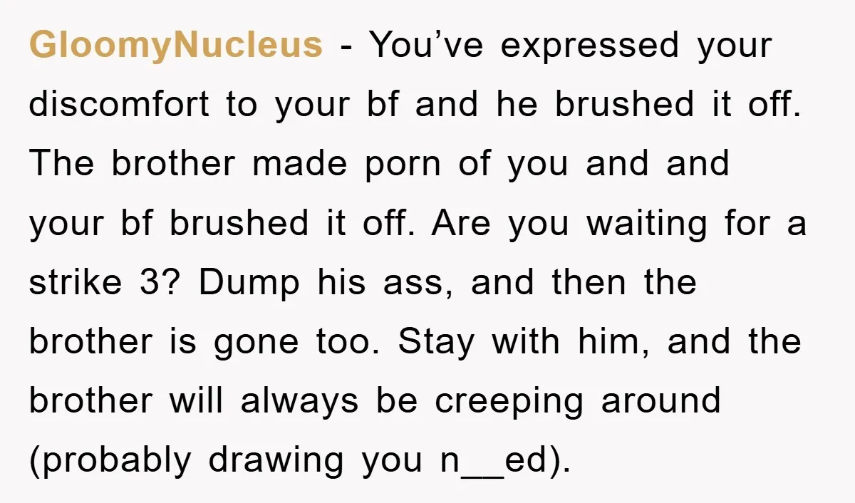 GloomyNucleus − You’ve expressed your discomfort to your bf and he brushed it off. The brother made porn of you and and your bf brushed it off. Are you waiting...