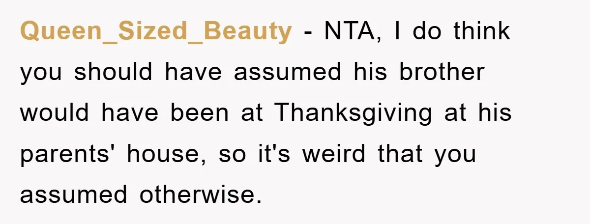 Queen_Sized_Beauty − NTA, I do think you should have assumed his brother would have been at Thanksgiving at his parents' house, so it's weird that you assumed otherwise.