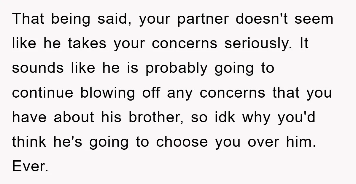 That being said, your partner doesn't seem like he takes your concerns seriously. It sounds like he is probably going to continue blowing off any concerns that you have about...