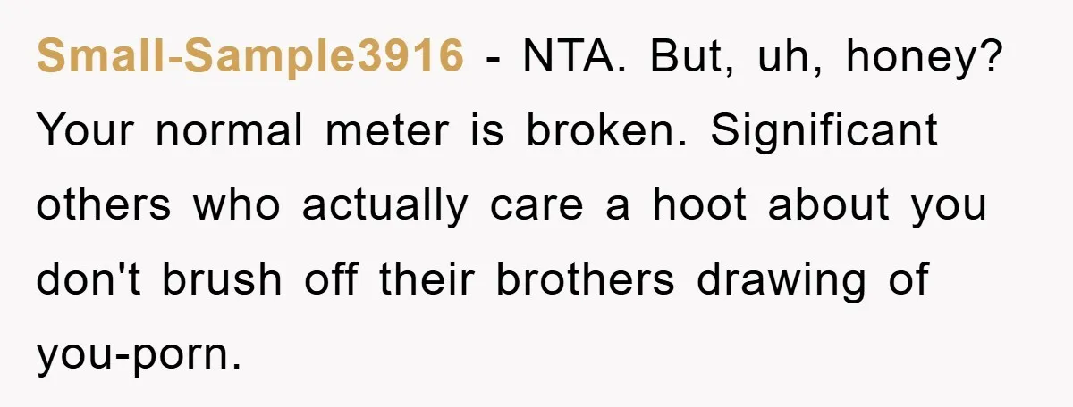 Small-Sample3916 − NTA. But, uh, honey? Your normal meter is broken. Significant others who actually care a hoot about you don't brush off their brothers drawing of you-porn.