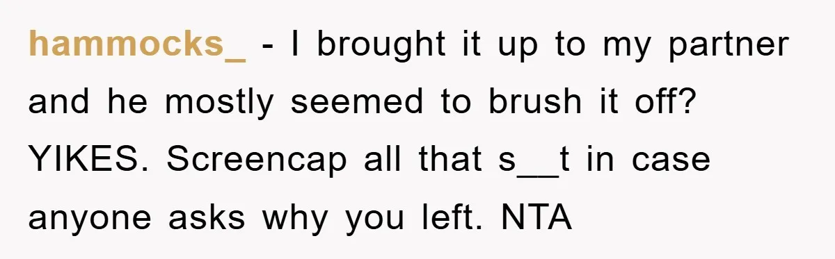 hammocks_ − I brought it up to my partner and he mostly seemed to brush it off? YIKES. Screencap all that s__t in case anyone asks why you left. NTA