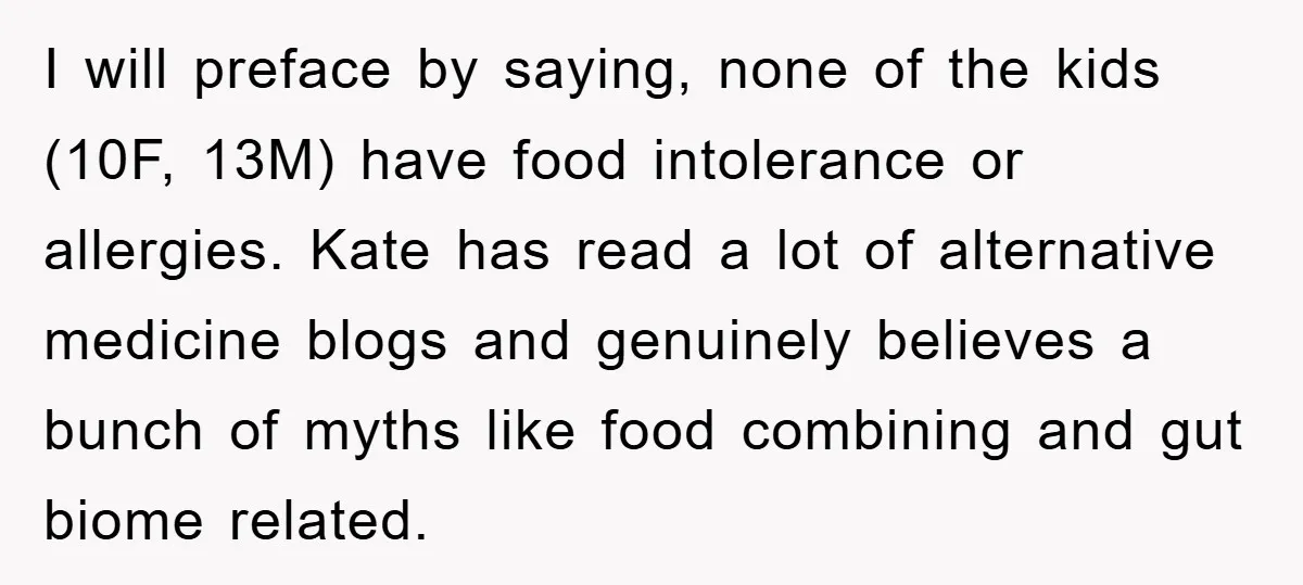 I will preface by saying, none of the kids (10F, 13M) have food intolerance or allergies. Kate has read a lot of alternative medicine blogs and genuinely believes a bunch...
