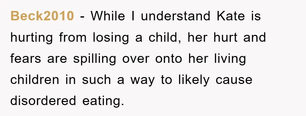 Beck2010 − While I understand Kate is hurting from losing a child, her hurt and fears are spilling over onto her living children in such a way to likely cause...