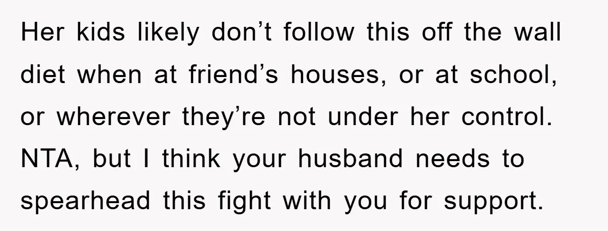 Her kids likely don’t follow this off the wall diet when at friend’s houses, or at school, or wherever they’re not under her control. NTA, but I think your husband...
