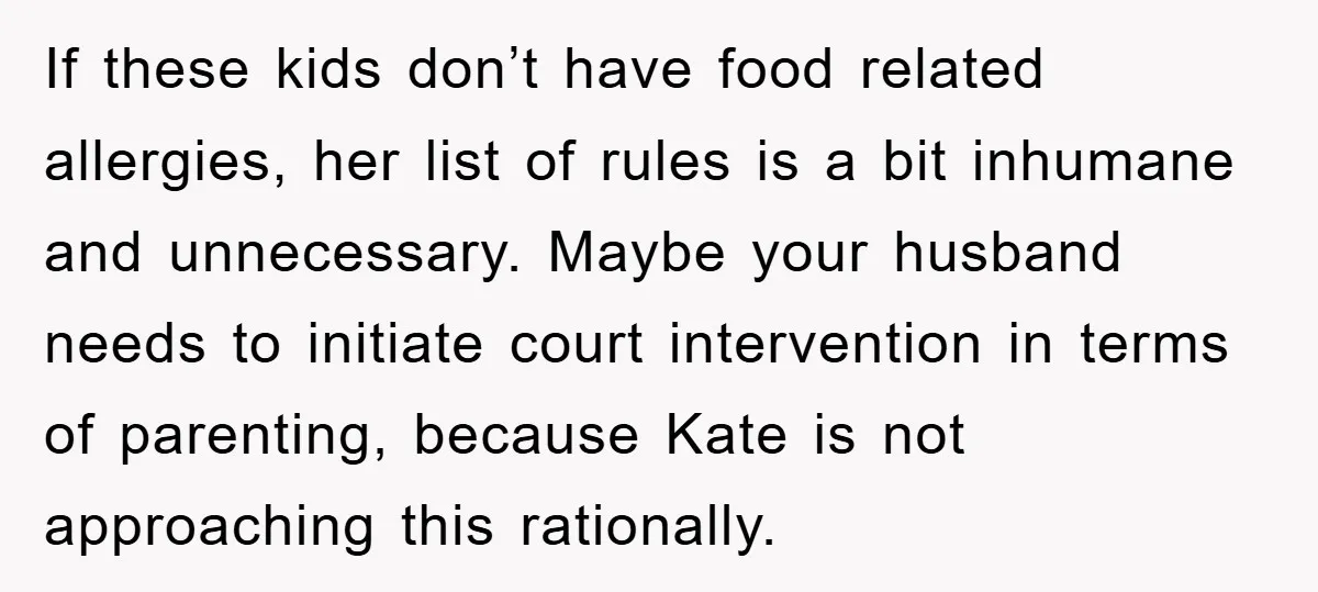 If these kids don’t have food related allergies, her list of rules is a bit inhumane and unnecessary. Maybe your husband needs to initiate court intervention in terms of parenting,...