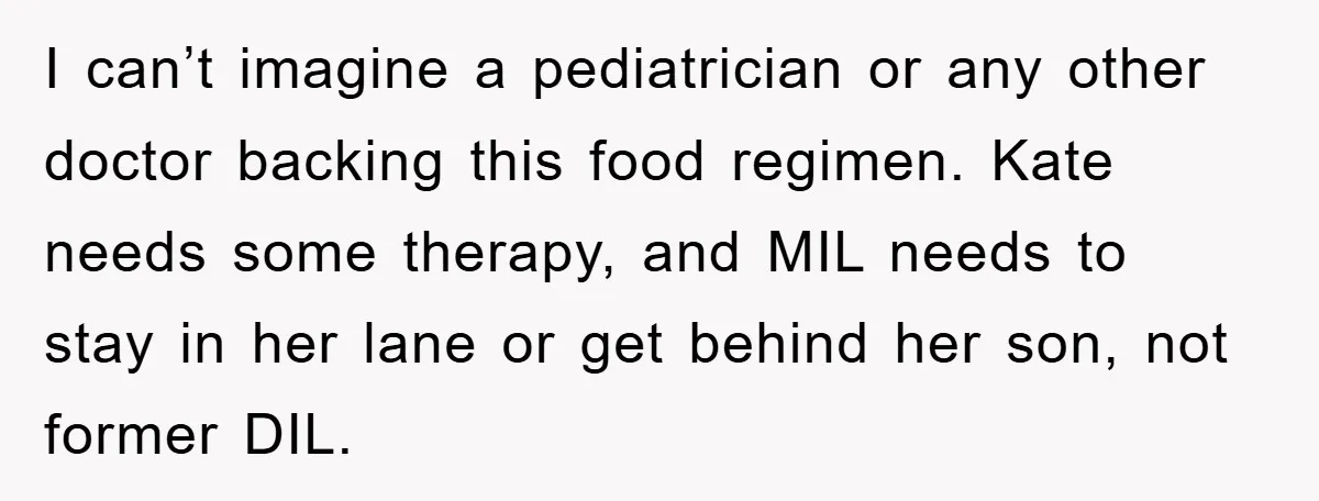 I can’t imagine a pediatrician or any other doctor backing this food regimen. Kate needs some therapy, and MIL needs to stay in her lane or get behind her son,...