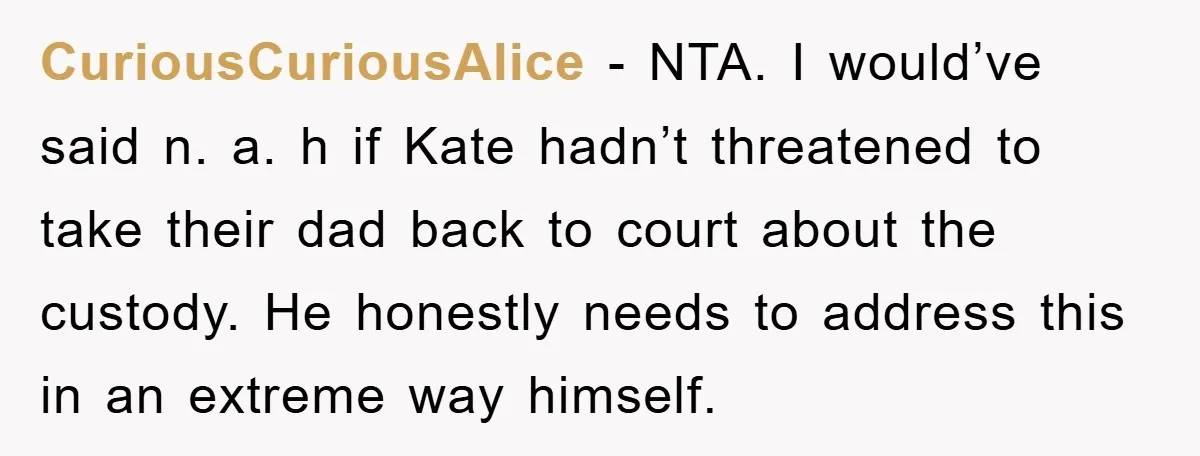 CuriousCuriousAlice − NTA. I would’ve said n. a. h if Kate hadn’t threatened to take their dad back to court about the custody. He honestly needs to address this in...