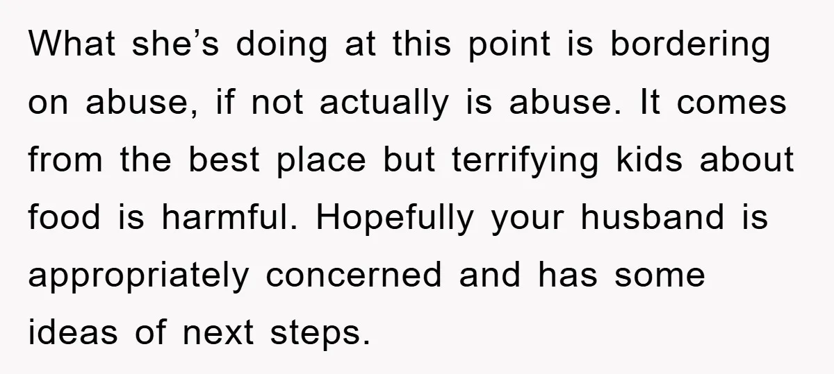 What she’s doing at this point is bordering on abuse, if not actually is abuse. It comes from the best place but terrifying kids about food is harmful. Hopefully your...