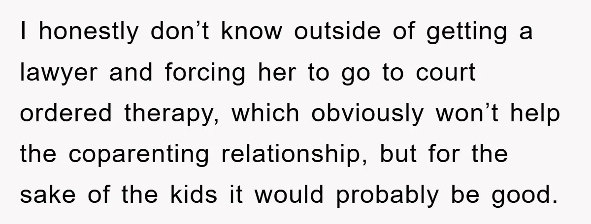 I honestly don’t know outside of getting a lawyer and forcing her to go to court ordered therapy, which obviously won’t help the coparenting relationship, but for the sake of...