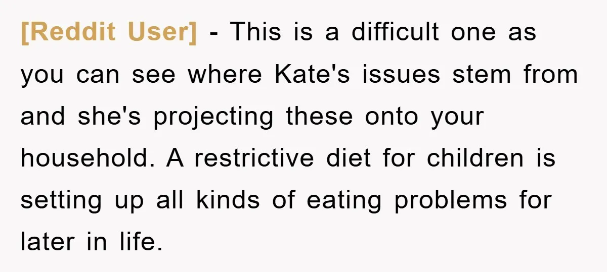 [Reddit User] − This is a difficult one as you can see where Kate's issues stem from and she's projecting these onto your household. A restrictive diet for children is...