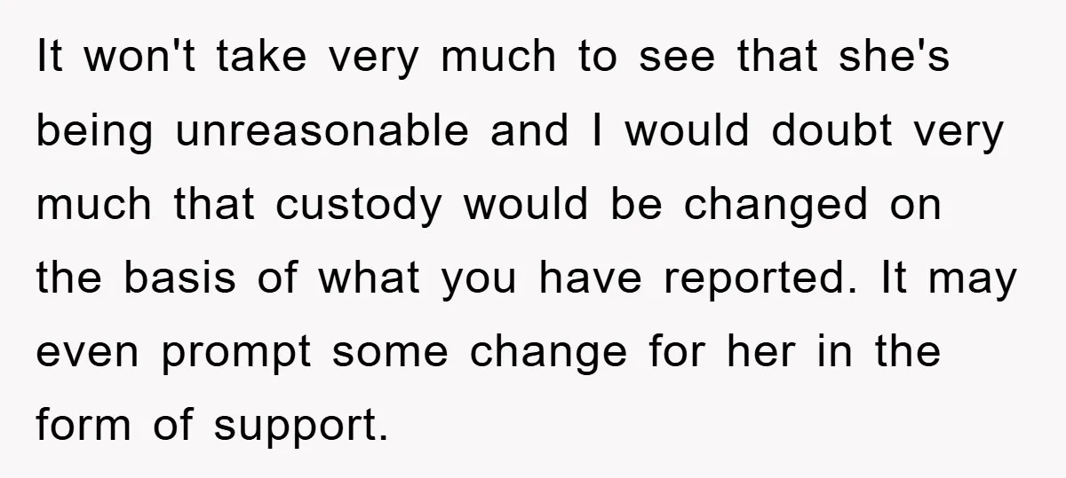 It won't take very much to see that she's being unreasonable and I would doubt very much that custody would be changed on the basis of what you have reported....
