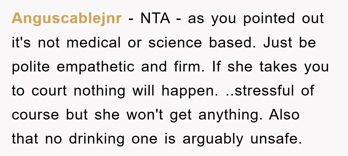 Anguscablejnr − NTA - as you pointed out it's not medical or science based. Just be polite empathetic and firm. If she takes you to court nothing will happen. ..stressful...