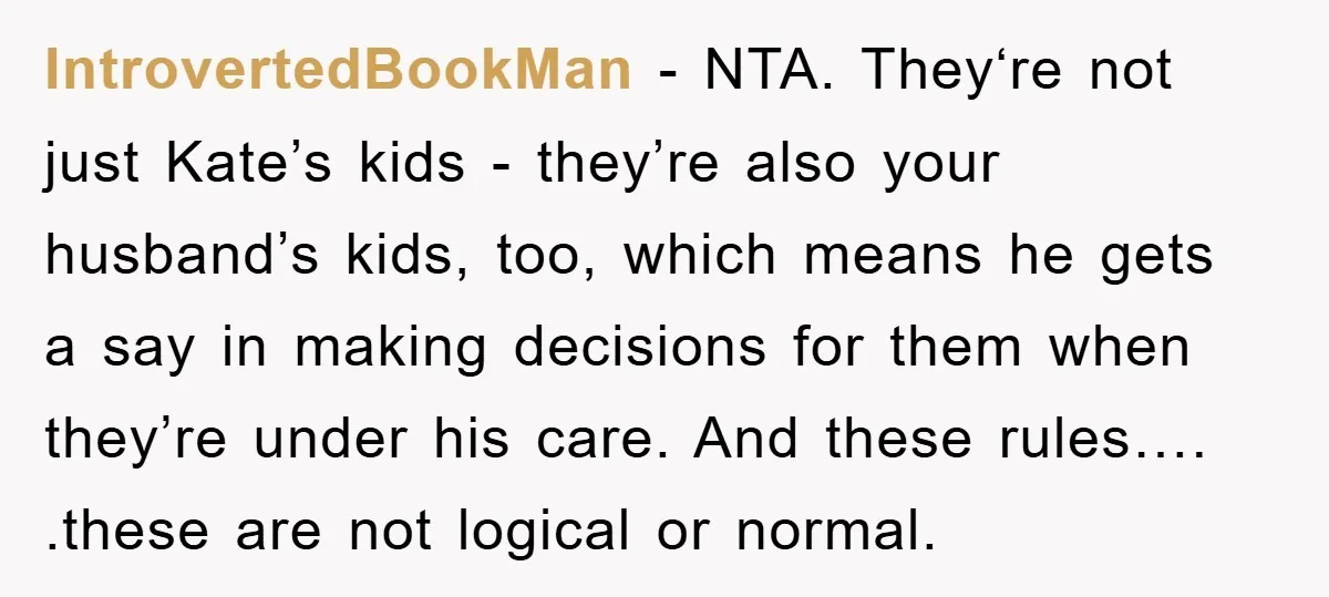 IntrovertedBookMan − NTA. They‘re not just Kate’s kids - they’re also your husband’s kids, too, which means he gets a say in making decisions for them when they’re under his...