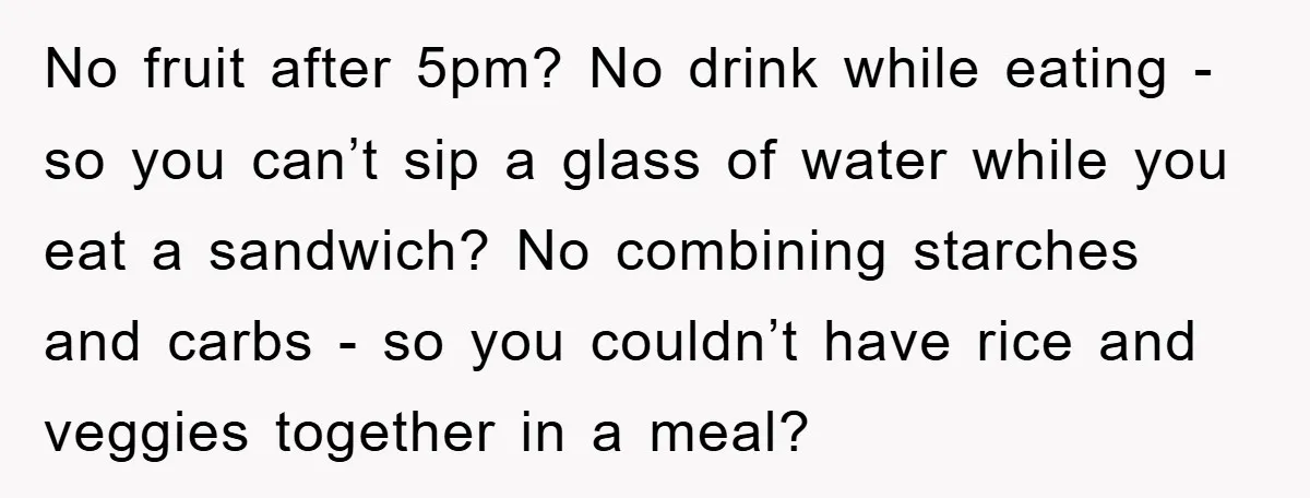 No fruit after 5pm? No drink while eating - so you can’t sip a glass of water while you eat a sandwich? No combining starches and carbs - so you...