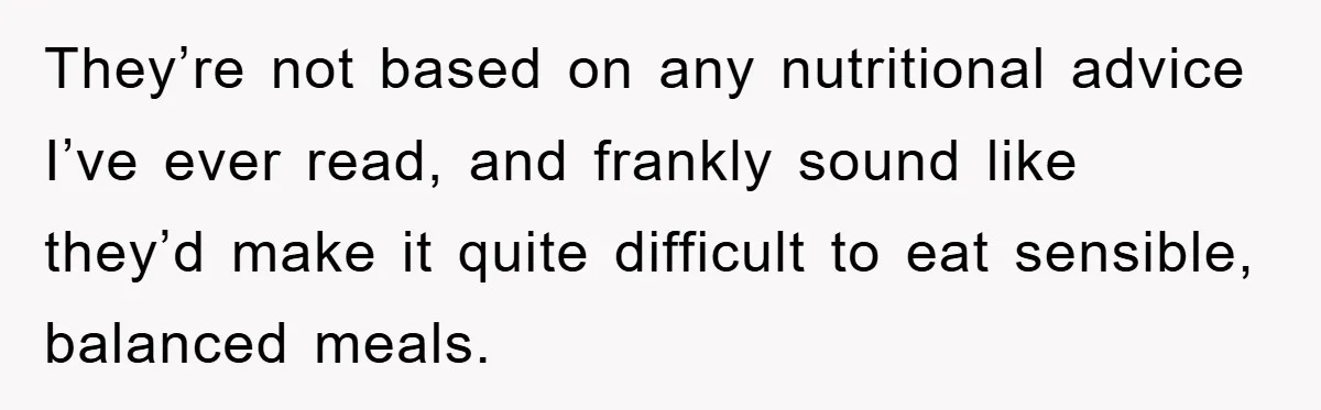 They’re not based on any nutritional advice I’ve ever read, and frankly sound like they’d make it quite difficult to eat sensible, balanced meals.