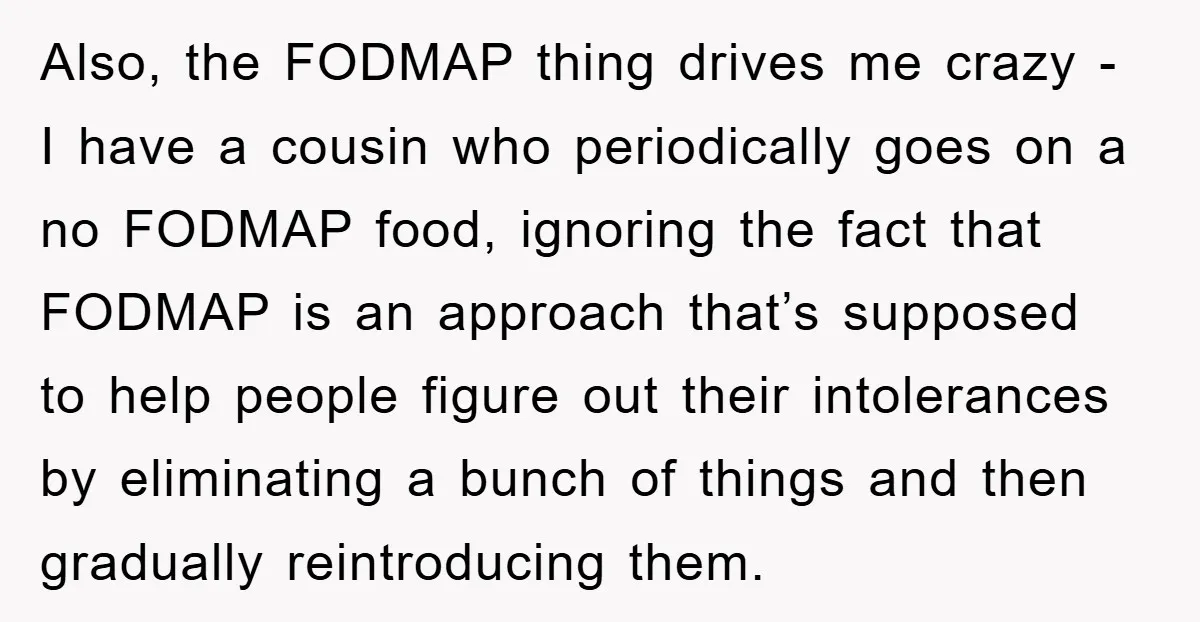 Also, the FODMAP thing drives me crazy - I have a cousin who periodically goes on a no FODMAP food, ignoring the fact that FODMAP is an approach that’s supposed...