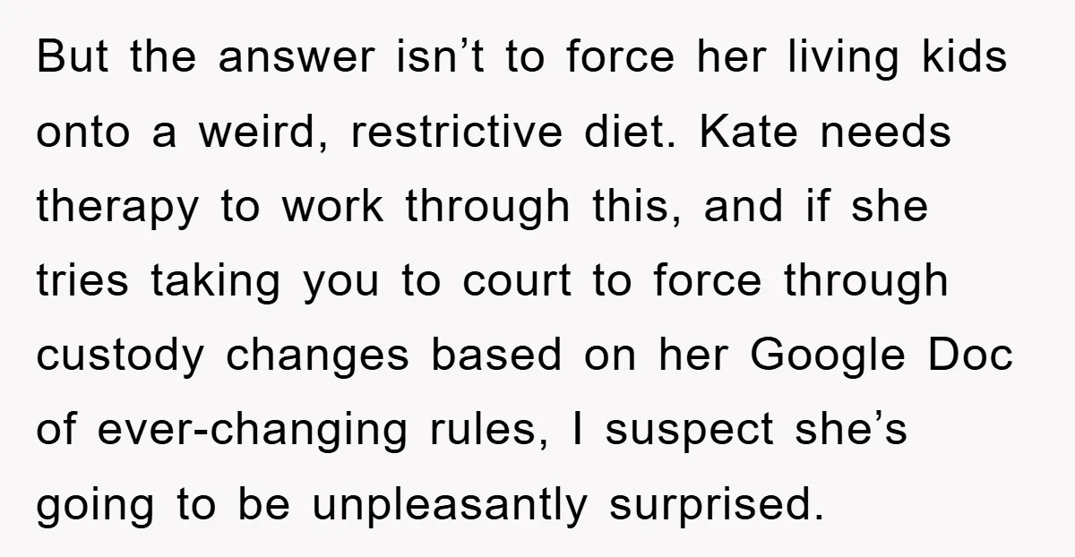 But the answer isn’t to force her living kids onto a weird, restrictive diet. Kate needs therapy to work through this, and if she tries taking you to court to...