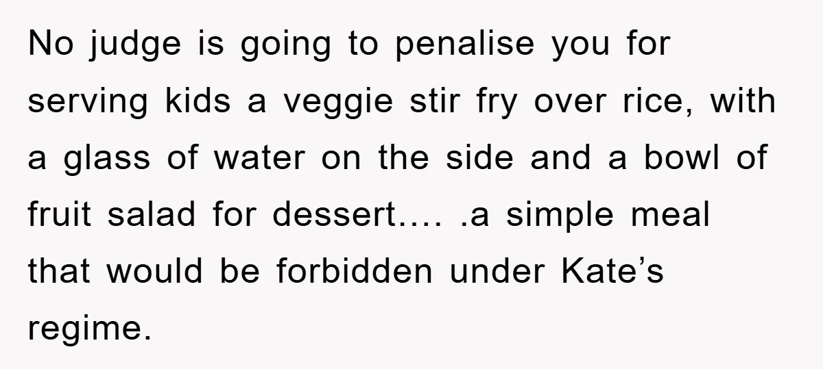 No judge is going to penalise you for serving kids a veggie stir fry over rice, with a glass of water on the side and a bowl of fruit salad...