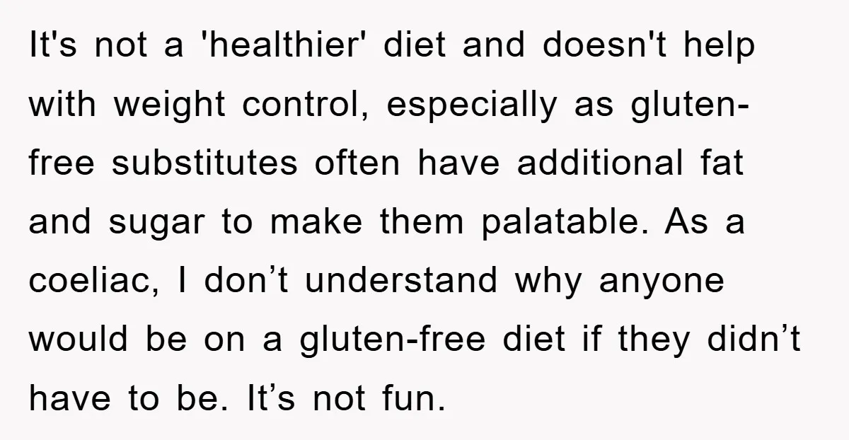 It's not a 'healthier' diet and doesn't help with weight control, especially as gluten-free substitutes often have additional fat and sugar to make them palatable. As a coeliac, I don’t...