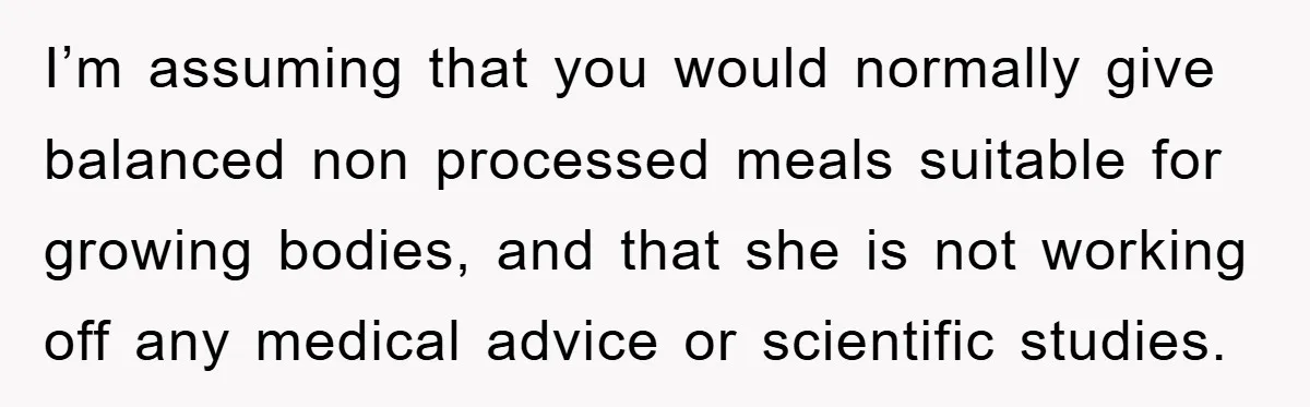 I’m assuming that you would normally give balanced non processed meals suitable for growing bodies, and that she is not working off any medical advice or scientific studies.